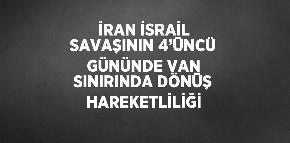 İRAN İSRAİL SAVAŞININ 4’ÜNCÜ GÜNÜNDE VAN SINIRINDA DÖNÜŞ HAREKETLİLİĞİ