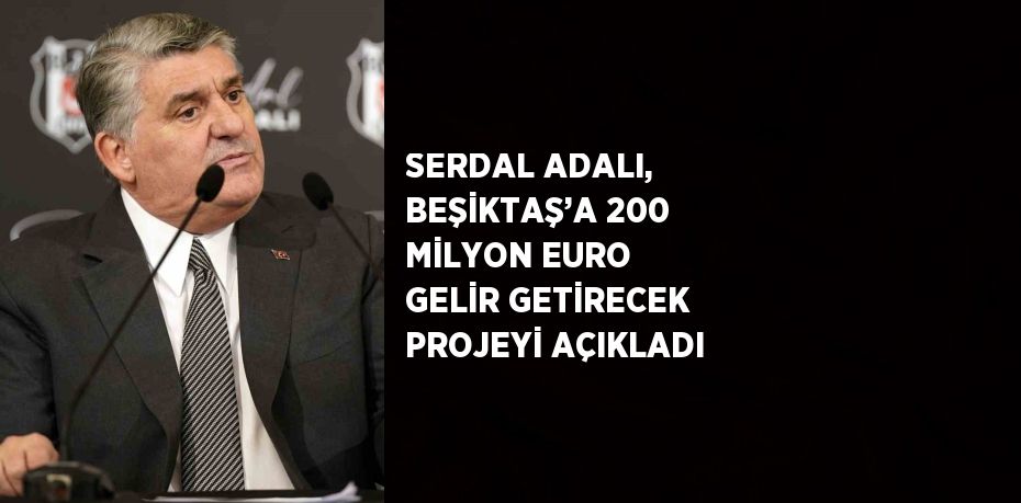 SERDAL ADALI, BEŞİKTAŞ’A 200 MİLYON EURO GELİR GETİRECEK PROJEYİ AÇIKLADI
