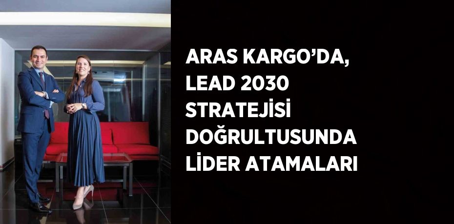 ARAS KARGO’DA, LEAD 2030 STRATEJİSİ DOĞRULTUSUNDA LİDER ATAMALARI
