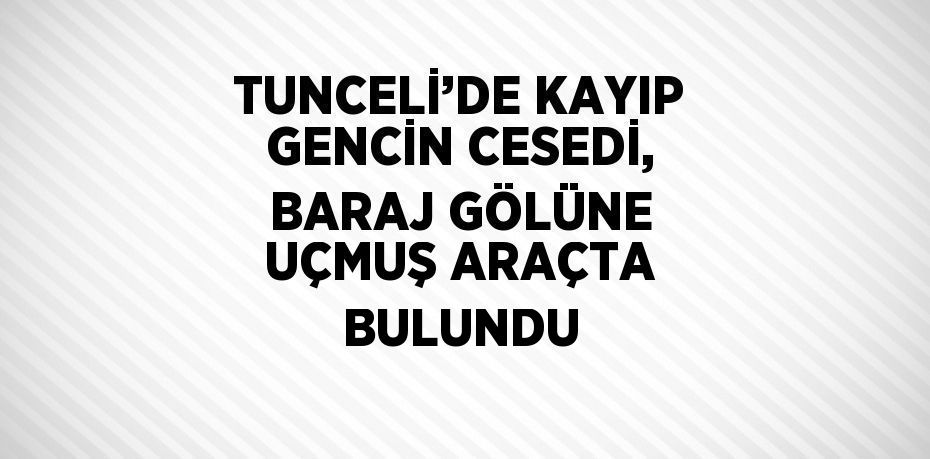 TUNCELİ’DE KAYIP GENCİN CESEDİ, BARAJ GÖLÜNE UÇMUŞ ARAÇTA BULUNDU