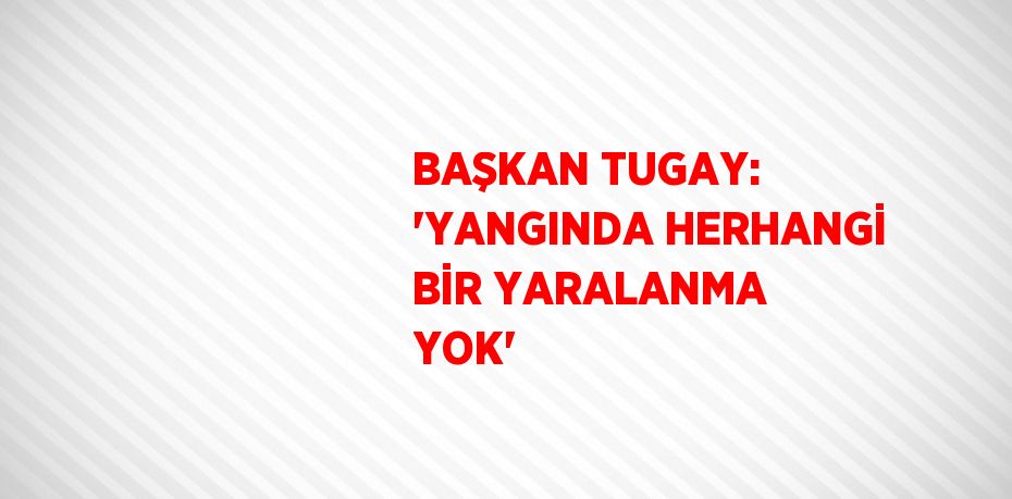 BAŞKAN TUGAY: 'YANGINDA HERHANGİ BİR YARALANMA YOK'