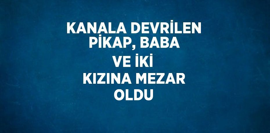 KANALA DEVRİLEN PİKAP, BABA VE İKİ KIZINA MEZAR OLDU