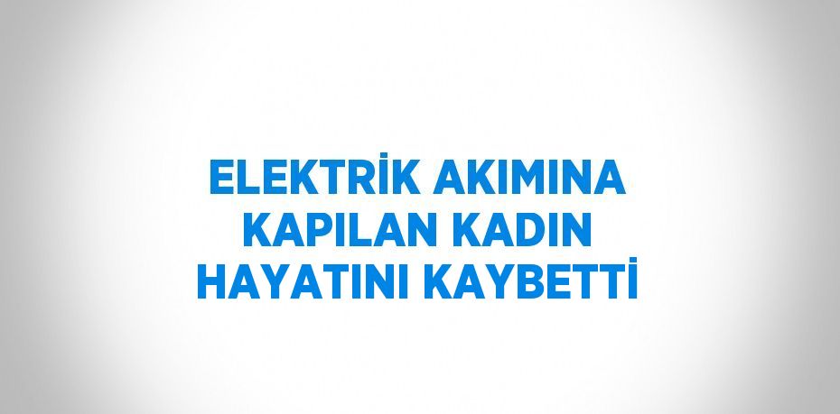 ELEKTRİK AKIMINA KAPILAN KADIN HAYATINI KAYBETTİ