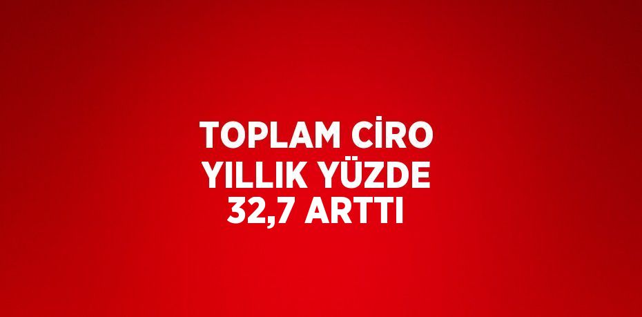 TOPLAM CİRO YILLIK YÜZDE 32,7 ARTTI