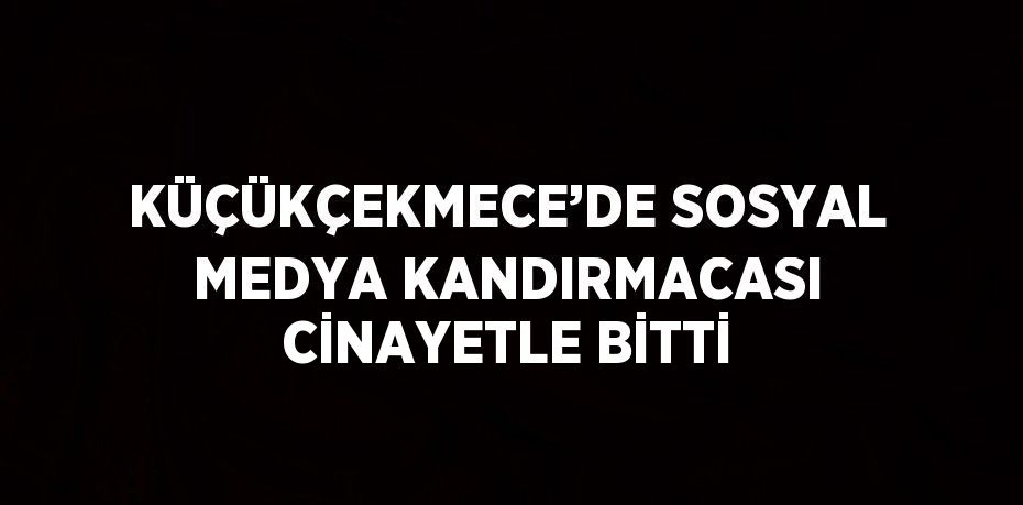 KÜÇÜKÇEKMECE’DE SOSYAL MEDYA KANDIRMACASI CİNAYETLE BİTTİ