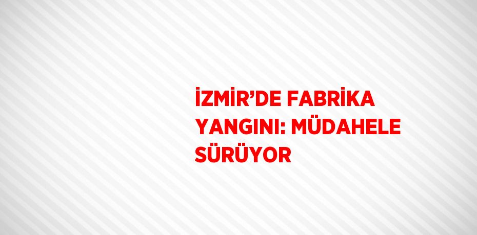 İZMİR’DE FABRİKA YANGINI: MÜDAHELE SÜRÜYOR