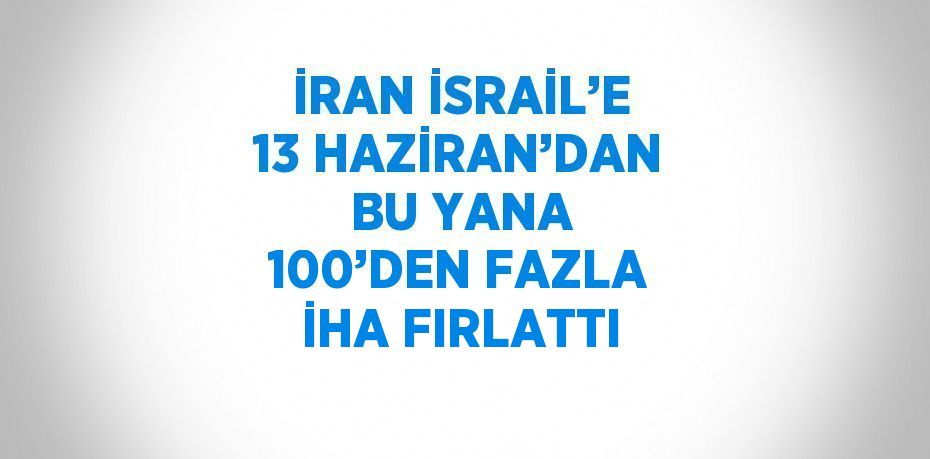 İRAN İSRAİL’E 13 HAZİRAN’DAN BU YANA 100’DEN FAZLA İHA FIRLATTI