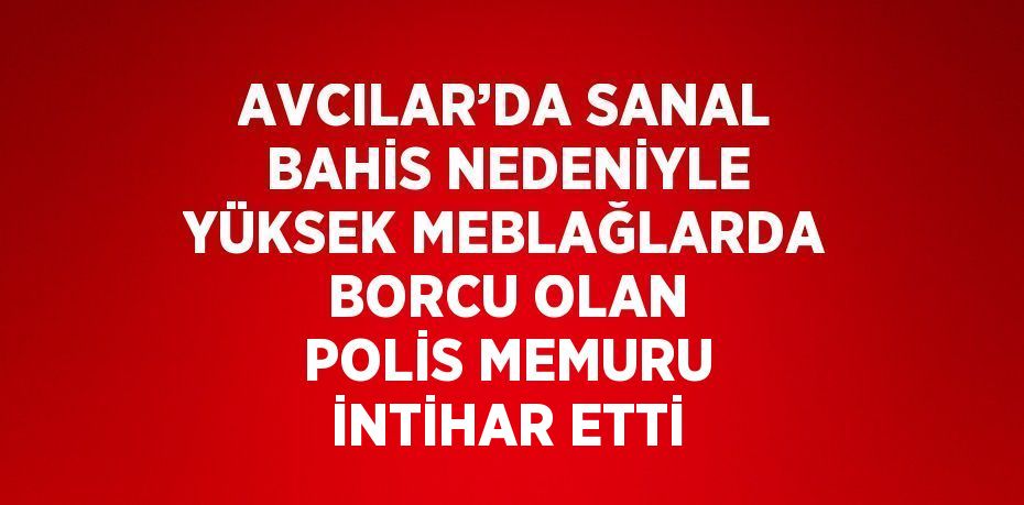 AVCILAR’DA SANAL BAHİS NEDENİYLE YÜKSEK MEBLAĞLARDA BORCU OLAN POLİS MEMURU İNTİHAR ETTİ
