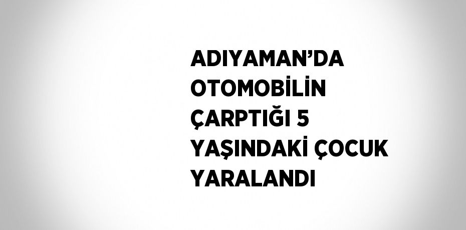 ADIYAMAN’DA OTOMOBİLİN ÇARPTIĞI 5 YAŞINDAKİ ÇOCUK YARALANDI