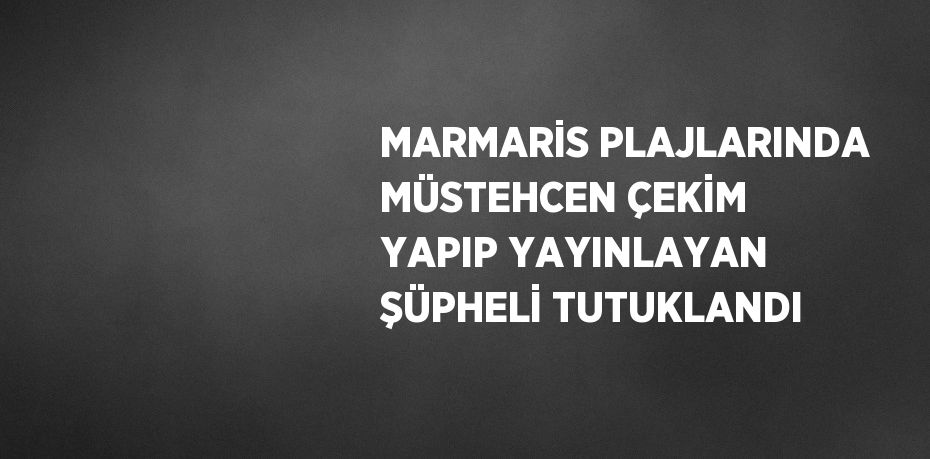 MARMARİS PLAJLARINDA MÜSTEHCEN ÇEKİM YAPIP YAYINLAYAN ŞÜPHELİ TUTUKLANDI