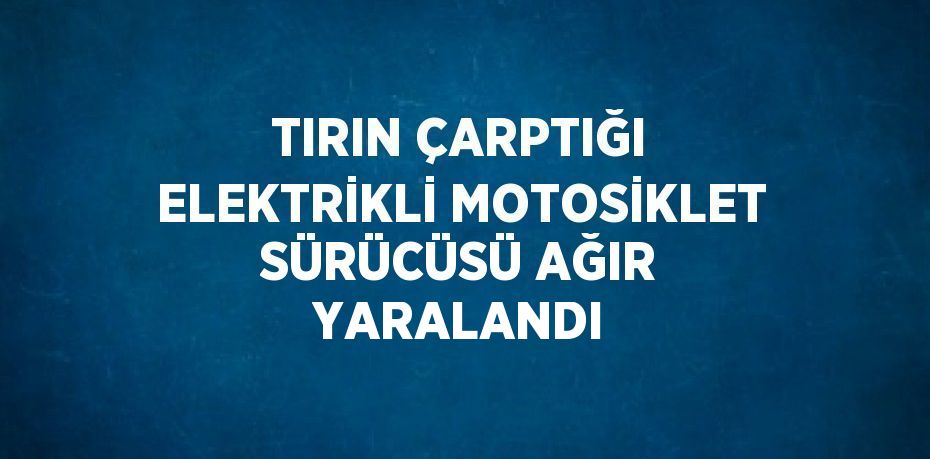 TIRIN ÇARPTIĞI ELEKTRİKLİ MOTOSİKLET SÜRÜCÜSÜ AĞIR YARALANDI