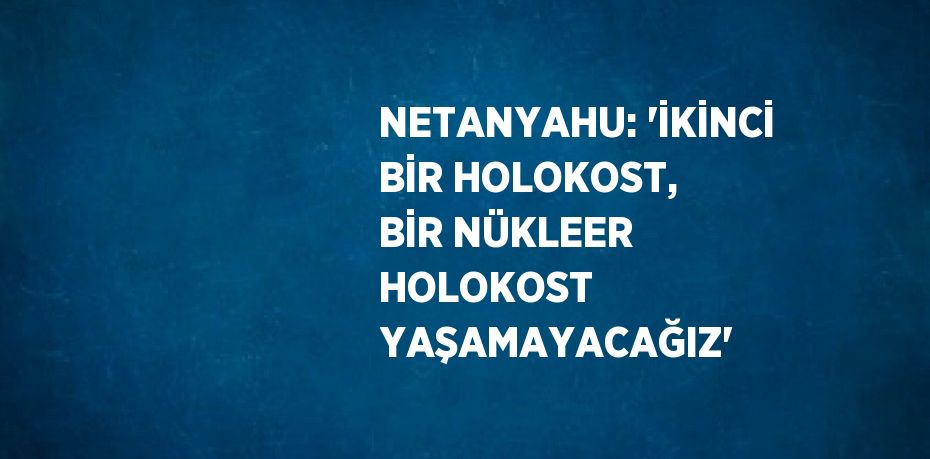 NETANYAHU: 'İKİNCİ BİR HOLOKOST, BİR NÜKLEER HOLOKOST YAŞAMAYACAĞIZ'