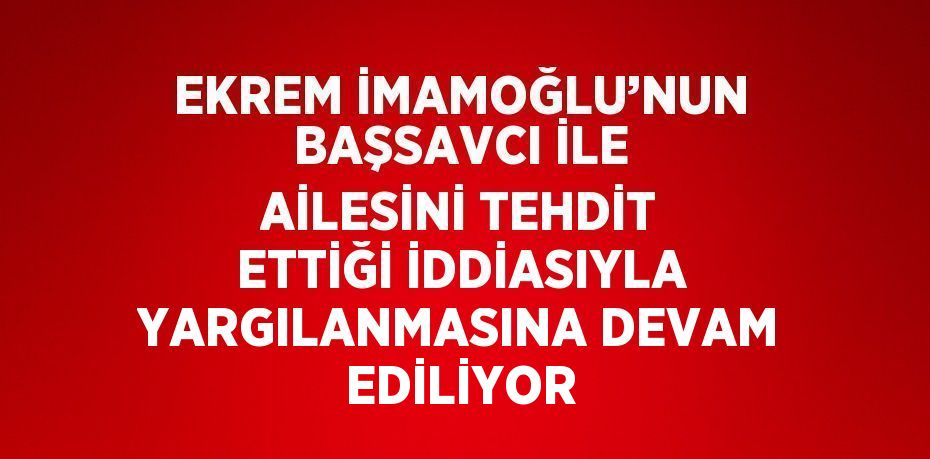 EKREM İMAMOĞLU’NUN BAŞSAVCI İLE AİLESİNİ TEHDİT ETTİĞİ İDDİASIYLA YARGILANMASINA DEVAM EDİLİYOR