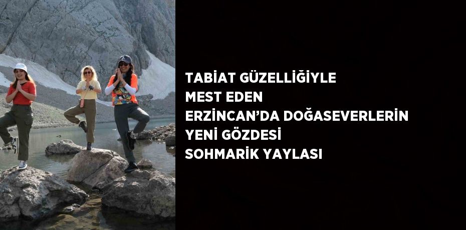 TABİAT GÜZELLİĞİYLE MEST EDEN ERZİNCAN’DA DOĞASEVERLERİN YENİ GÖZDESİ SOHMARİK YAYLASI
