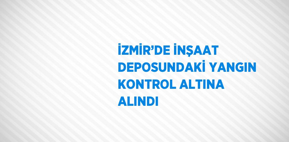 İZMİR’DE İNŞAAT DEPOSUNDAKİ YANGIN KONTROL ALTINA ALINDI