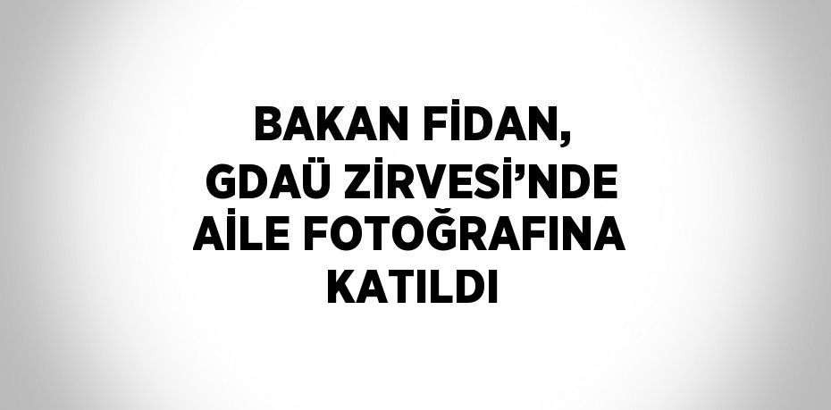 BAKAN FİDAN, GDAÜ ZİRVESİ’NDE AİLE FOTOĞRAFINA KATILDI