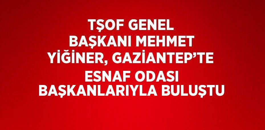 TŞOF GENEL BAŞKANI MEHMET YİĞİNER, GAZİANTEP’TE ESNAF ODASI BAŞKANLARIYLA BULUŞTU