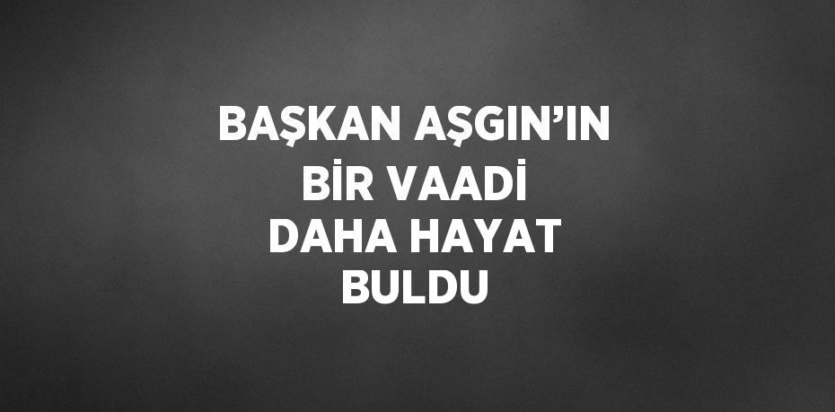 BAŞKAN AŞGIN’IN BİR VAADİ DAHA HAYAT BULDU