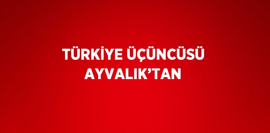 TÜRKİYE ÜÇÜNCÜSÜ AYVALIK’TAN