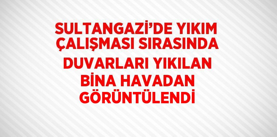 SULTANGAZİ’DE YIKIM ÇALIŞMASI SIRASINDA DUVARLARI YIKILAN BİNA HAVADAN GÖRÜNTÜLENDİ