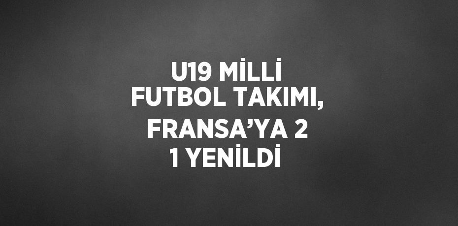 U19 MİLLİ FUTBOL TAKIMI, FRANSA’YA 2 1 YENİLDİ