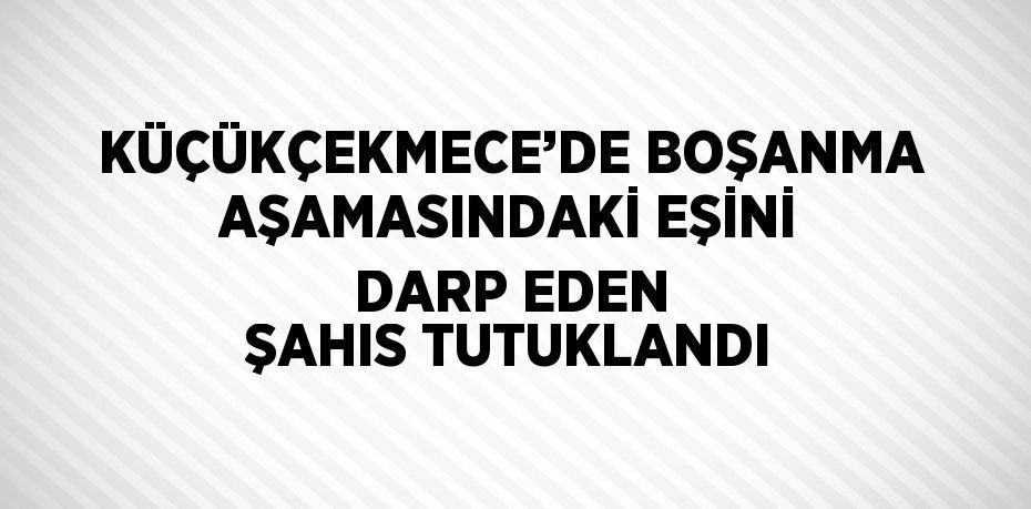 KÜÇÜKÇEKMECE’DE BOŞANMA AŞAMASINDAKİ EŞİNİ DARP EDEN ŞAHIS TUTUKLANDI