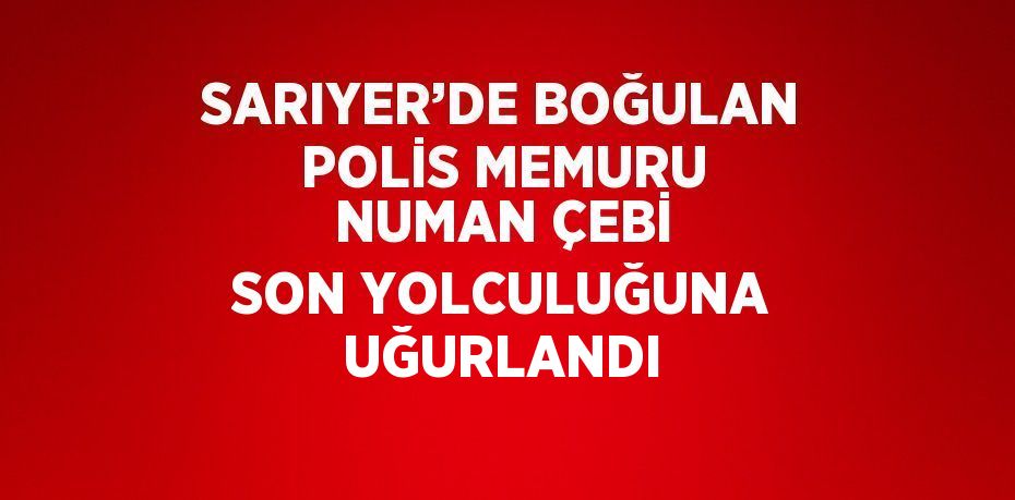 SARIYER’DE BOĞULAN POLİS MEMURU NUMAN ÇEBİ SON YOLCULUĞUNA UĞURLANDI