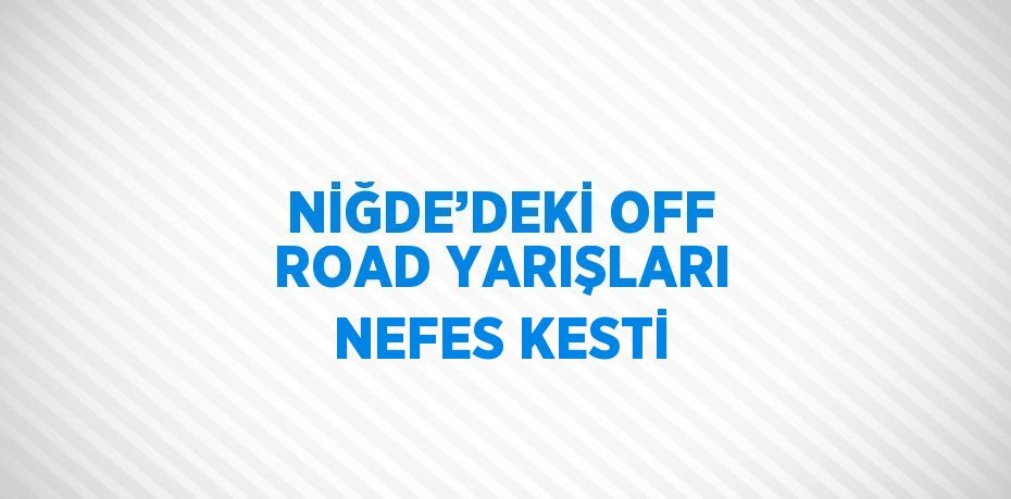 NİĞDE’DEKİ OFF ROAD YARIŞLARI NEFES KESTİ