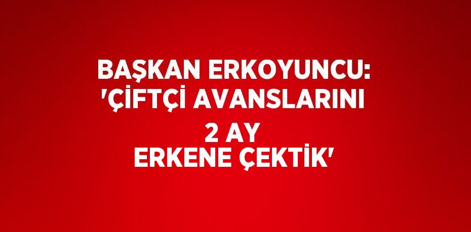 BAŞKAN ERKOYUNCU: 'ÇİFTÇİ AVANSLARINI 2 AY ERKENE ÇEKTİK'