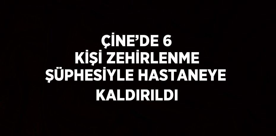 ÇİNE’DE 6 KİŞİ ZEHİRLENME ŞÜPHESİYLE HASTANEYE KALDIRILDI