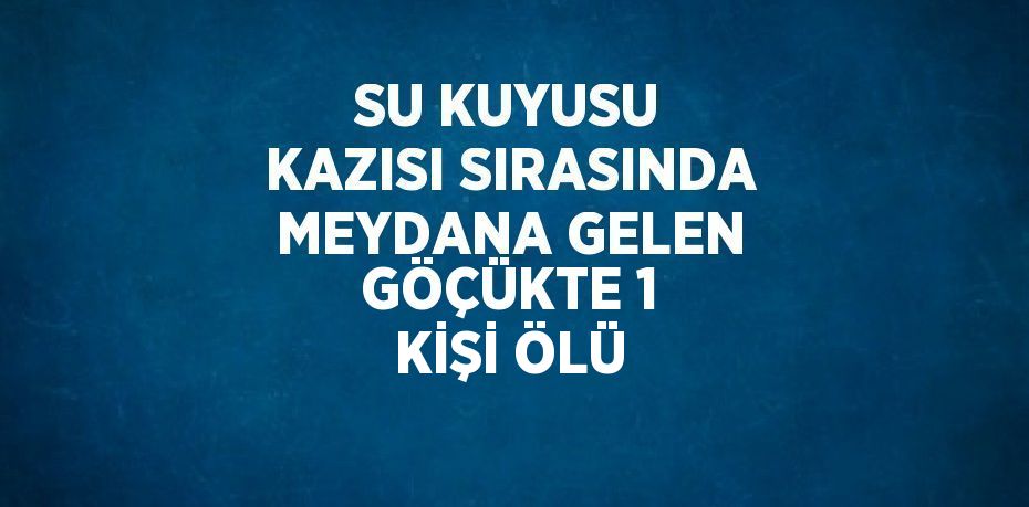 SU KUYUSU KAZISI SIRASINDA MEYDANA GELEN GÖÇÜKTE 1 KİŞİ ÖLÜ