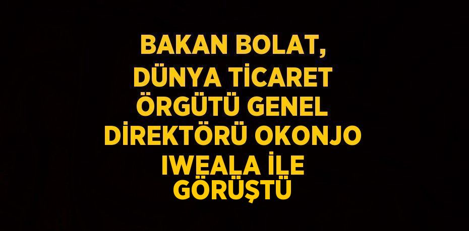 BAKAN BOLAT, DÜNYA TİCARET ÖRGÜTÜ GENEL DİREKTÖRÜ OKONJO IWEALA İLE GÖRÜŞTÜ