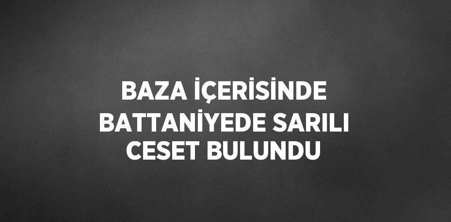 BAZA İÇERİSİNDE BATTANİYEDE SARILI CESET BULUNDU