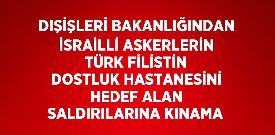 DIŞİŞLERİ BAKANLIĞINDAN İSRAİLLİ ASKERLERİN TÜRK FİLİSTİN DOSTLUK HASTANESİNİ HEDEF ALAN SALDIRILARINA KINAMA