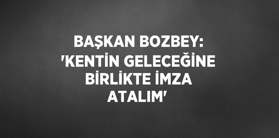 BAŞKAN BOZBEY: 'KENTİN GELECEĞİNE BİRLİKTE İMZA ATALIM'