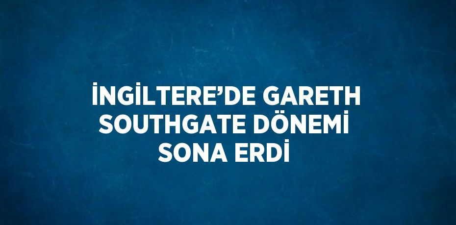 İNGİLTERE’DE GARETH SOUTHGATE DÖNEMİ SONA ERDİ