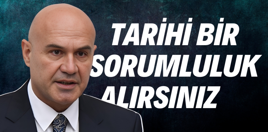 TARİHİ BİR SORUMLULUK ALIRSINIZ