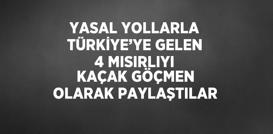 YASAL YOLLARLA TÜRKİYE’YE GELEN 4 MISIRLIYI KAÇAK GÖÇMEN OLARAK PAYLAŞTILAR