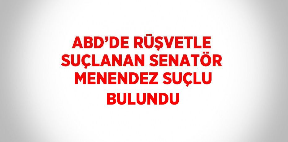 ABD’DE RÜŞVETLE SUÇLANAN SENATÖR MENENDEZ SUÇLU BULUNDU