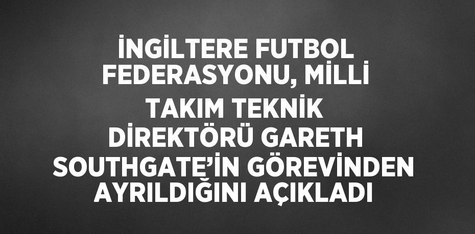 İNGİLTERE FUTBOL FEDERASYONU, MİLLİ TAKIM TEKNİK DİREKTÖRÜ GARETH SOUTHGATE’İN GÖREVİNDEN AYRILDIĞINI AÇIKLADI