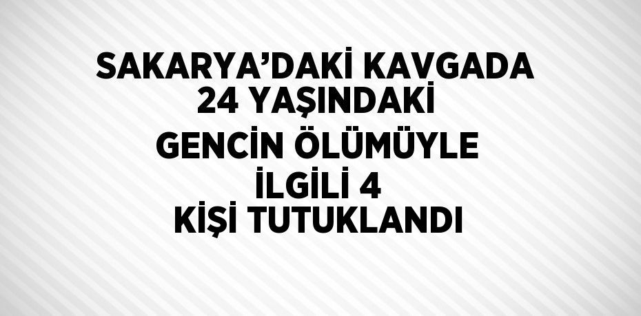 SAKARYA’DAKİ KAVGADA 24 YAŞINDAKİ GENCİN ÖLÜMÜYLE İLGİLİ 4 KİŞİ TUTUKLANDI