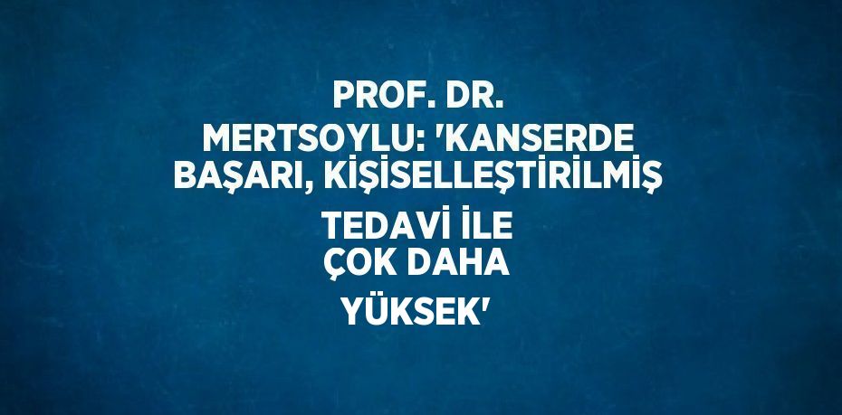 PROF. DR. MERTSOYLU: 'KANSERDE BAŞARI, KİŞİSELLEŞTİRİLMİŞ TEDAVİ İLE ÇOK DAHA YÜKSEK'