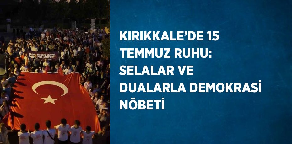 KIRIKKALE’DE 15 TEMMUZ RUHU: SELALAR VE DUALARLA DEMOKRASİ NÖBETİ