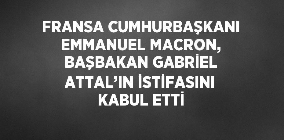 FRANSA CUMHURBAŞKANI EMMANUEL MACRON, BAŞBAKAN GABRİEL ATTAL’IN İSTİFASINI KABUL ETTİ