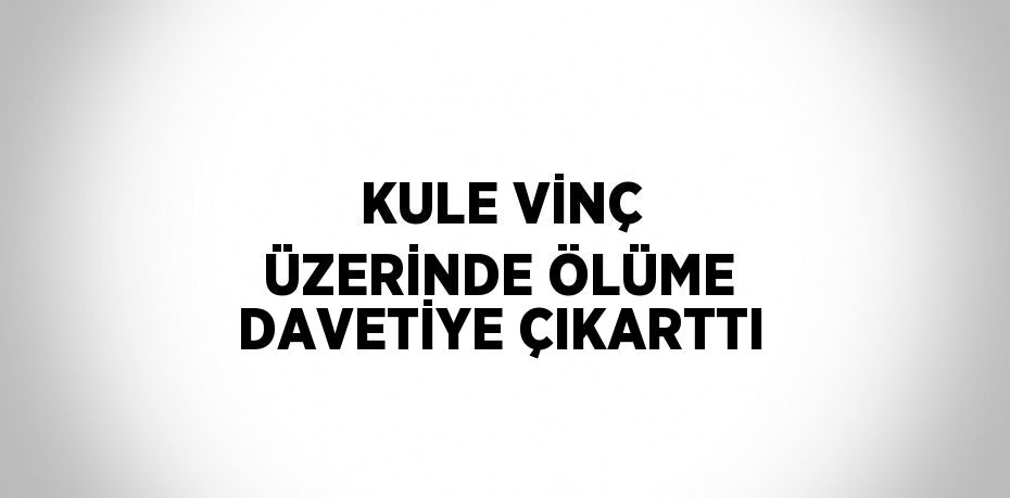 KULE VİNÇ ÜZERİNDE ÖLÜME DAVETİYE ÇIKARTTI