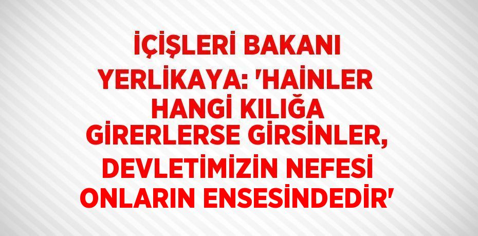 İÇİŞLERİ BAKANI YERLİKAYA: 'HAİNLER HANGİ KILIĞA GİRERLERSE GİRSİNLER, DEVLETİMİZİN NEFESİ ONLARIN ENSESİNDEDİR'