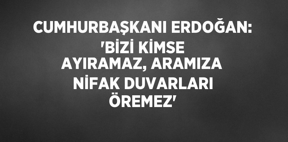 CUMHURBAŞKANI ERDOĞAN: 'BİZİ KİMSE AYIRAMAZ, ARAMIZA NİFAK DUVARLARI ÖREMEZ'