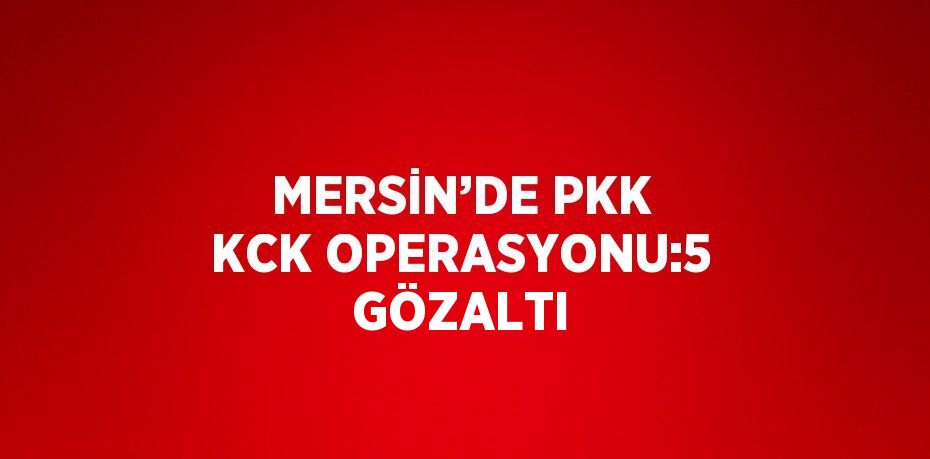 MERSİN’DE PKK KCK OPERASYONU:5 GÖZALTI