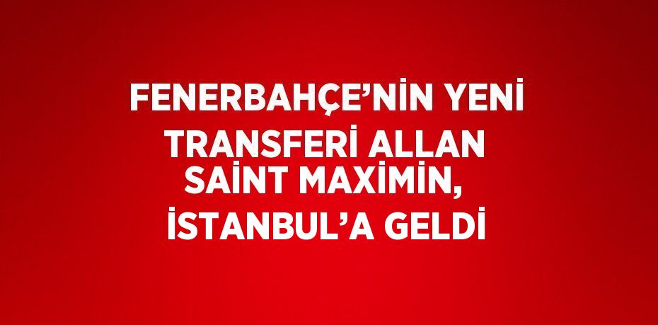 FENERBAHÇE’NİN YENİ TRANSFERİ ALLAN SAİNT MAXİMİN, İSTANBUL’A GELDİ