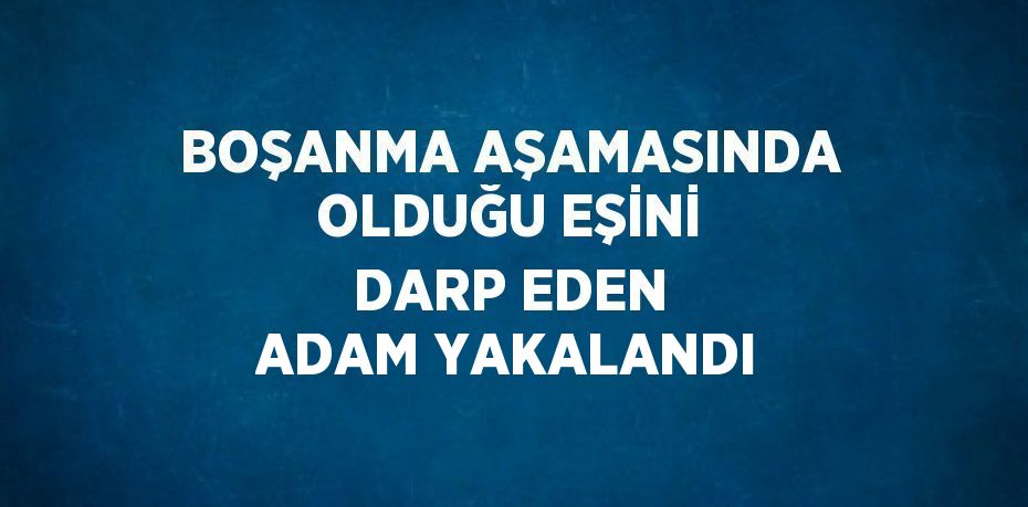 BOŞANMA AŞAMASINDA OLDUĞU EŞİNİ DARP EDEN ADAM YAKALANDI